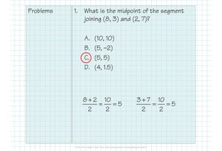 Problems 1. What is the midpoint of the segment
joining (8, 3) and (2, 7)?
A. (10, 10)
B. (5, —2)
C. (5, 5)
D. (4, 1.5)
8 2 10
5
2 2
+
= =
3 7 10
5
2 2
+
= =
 
