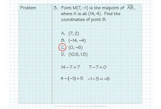 Problem 3. Point M(7, —1) is the midpoint of ,
where A is at (14, 4). Find the
coordinates of point B.
A. (7, 2)
B. (—14, —4)
C. (0, —6)
D. (10.5, 1.5)
AB
D. (10.5, 1.5)
14 7 7− = 7 7 0− =
( )4 1 5− − = 1 5 6− − = −
 
