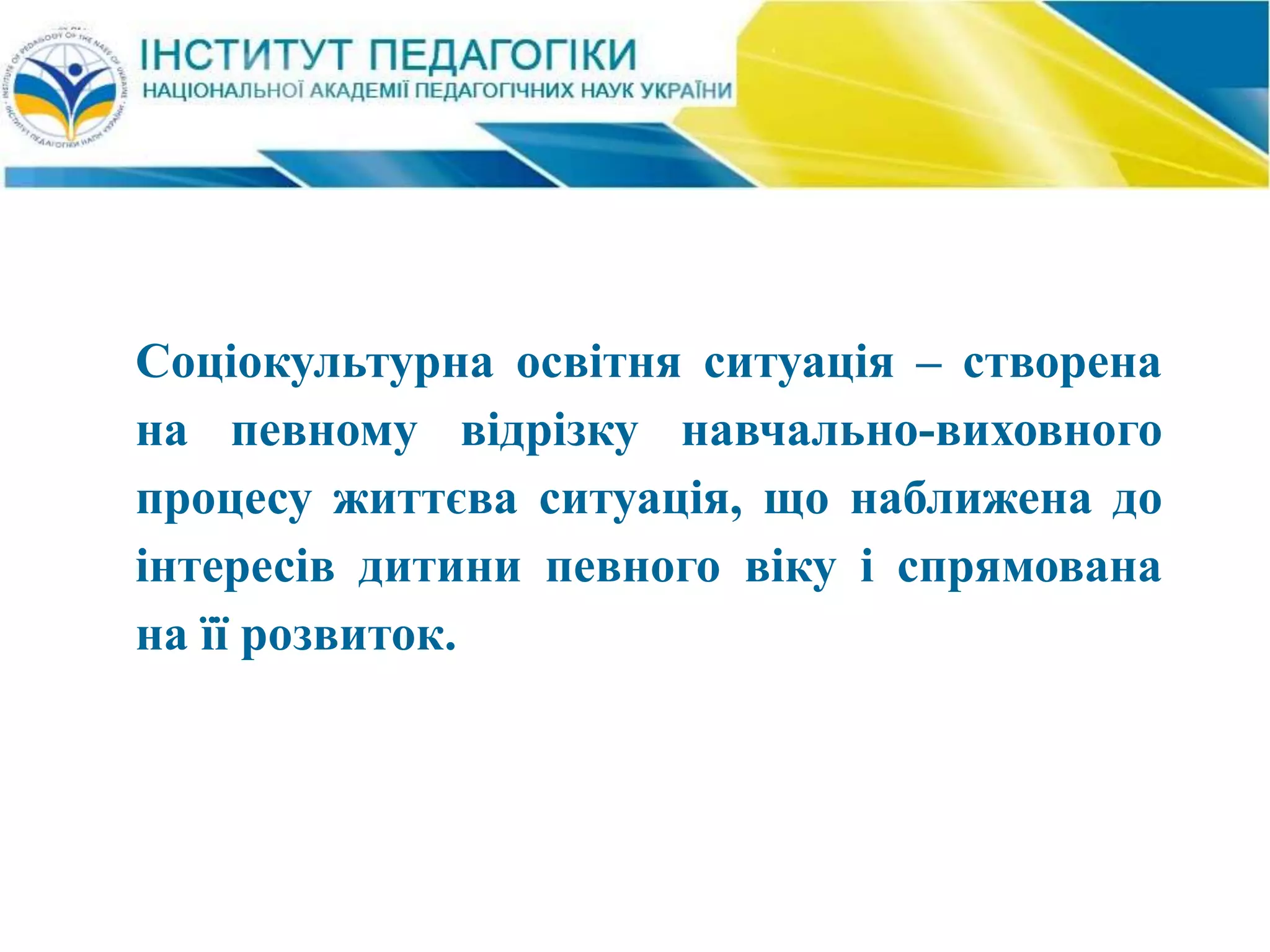 Соціокультурна освітня ситуація – створена
на певному відрізку навчально-виховного
процесу життєва ситуація, що наближена до
інтересів дитини певного віку і спрямована
на її розвиток.
 