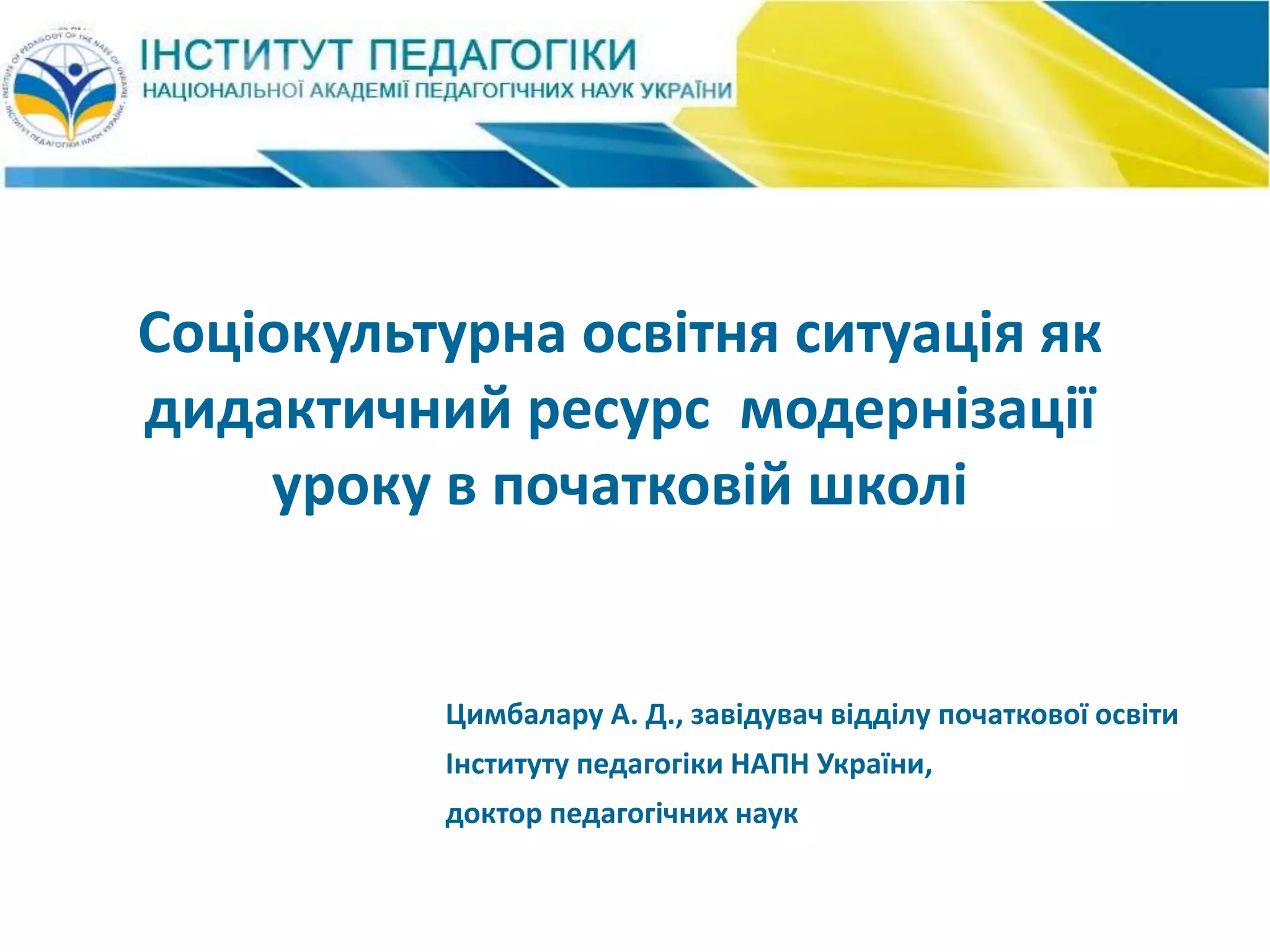 Соціокультурна освітня ситуація як
дидактичний ресурс модернізації
уроку в початковій школі
Цимбалару А. Д., завідувач відділу початкової освіти
Інституту педагогіки НАПН України,
доктор педагогічних наук
 