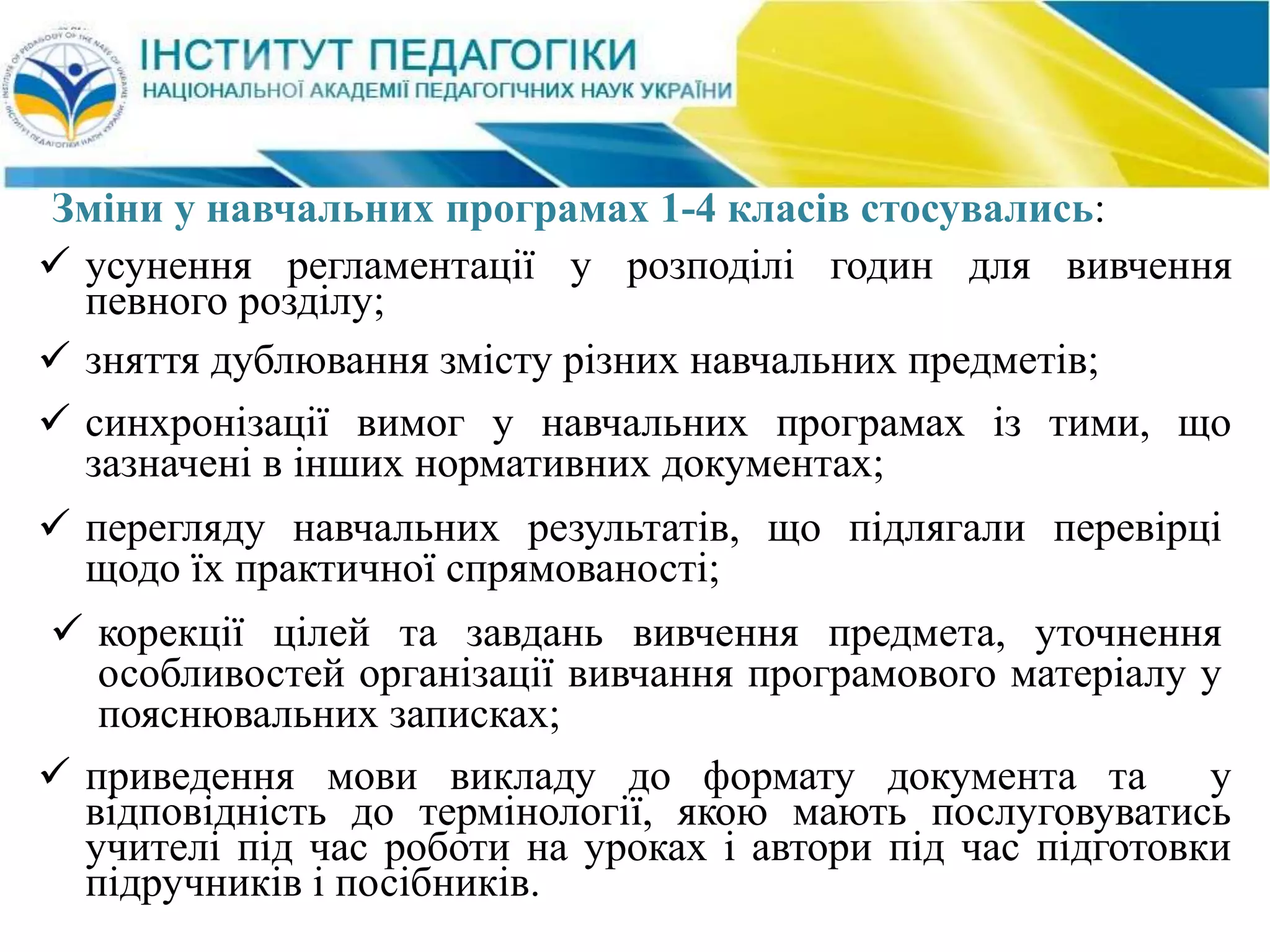  усунення регламентації у розподілі годин для вивчення
певного розділу;
 зняття дублювання змісту різних навчальних предметів;
 синхронізації вимог у навчальних програмах із тими, що
зазначені в інших нормативних документах;
 перегляду навчальних результатів, що підлягали перевірці
щодо їх практичної спрямованості;
 корекції цілей та завдань вивчення предмета, уточнення
особливостей організації вивчання програмового матеріалу у
пояснювальних записках;
Зміни у навчальних програмах 1-4 класів стосувались:
 приведення мови викладу до формату документа та у
відповідність до термінології, якою мають послуговуватись
учителі під час роботи на уроках і автори під час підготовки
підручників і посібників.
 