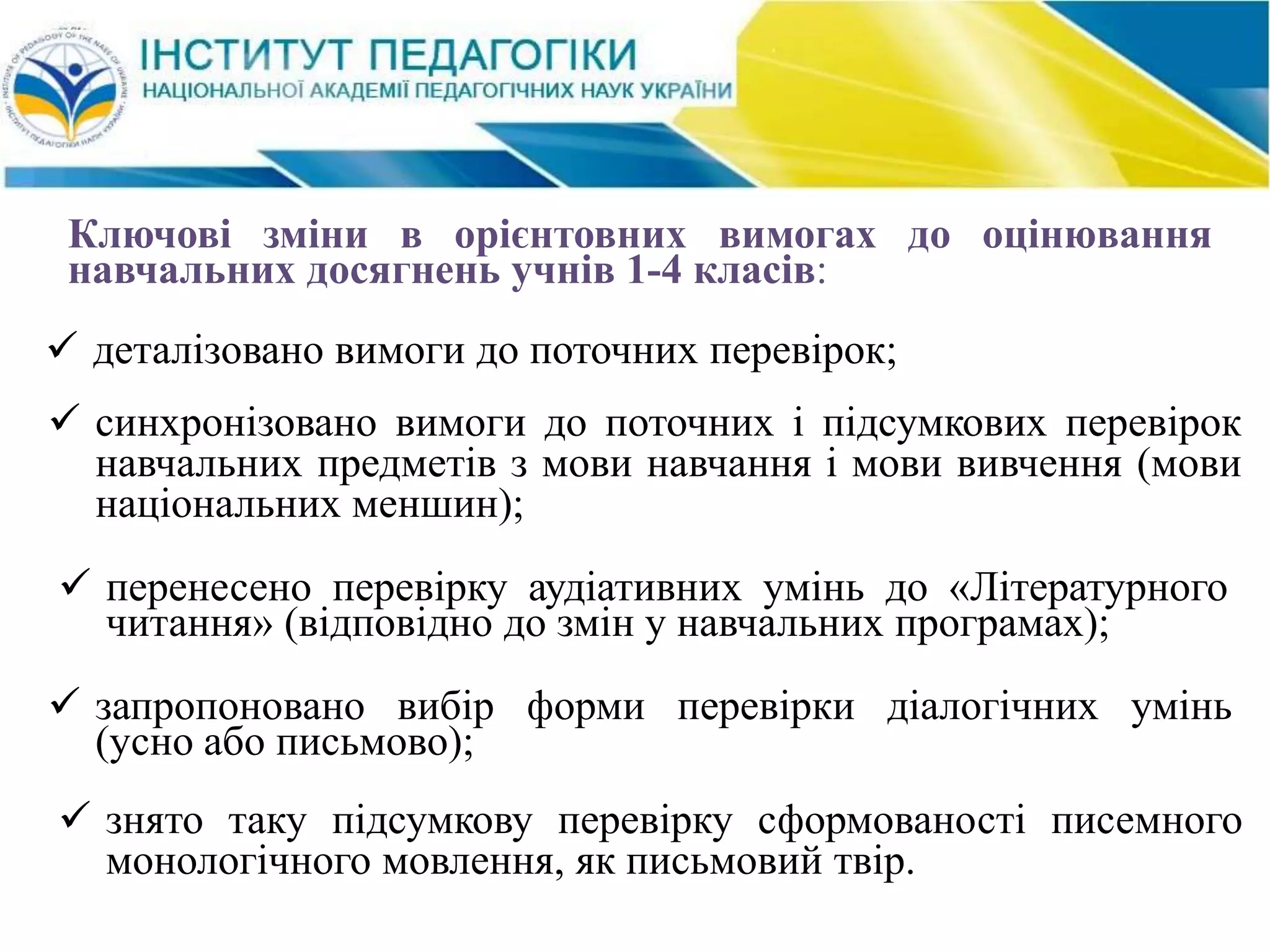  перенесено перевірку аудіативних умінь до «Літературного
читання» (відповідно до змін у навчальних програмах);
 запропоновано вибір форми перевірки діалогічних умінь
(усно або письмово);
 знято таку підсумкову перевірку сформованості писемного
монологічного мовлення, як письмовий твір.
 синхронізовано вимоги до поточних і підсумкових перевірок
навчальних предметів з мови навчання і мови вивчення (мови
національних меншин);
Ключові зміни в орієнтовних вимогах до оцінювання
навчальних досягнень учнів 1-4 класів:
 деталізовано вимоги до поточних перевірок;
 