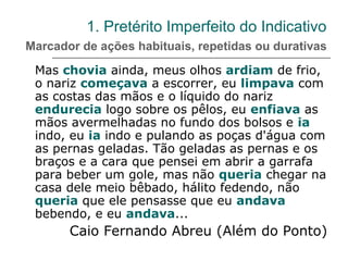 1. Pretérito Imperfeito do Indicativo
Marcador de ações habituais, repetidas ou durativas
Mas chovia ainda, meus olhos ardiam de frio,
o nariz começava a escorrer, eu limpava com
as costas das mãos e o líquido do nariz
endurecia logo sobre os pêlos, eu enfiava as
mãos avermelhadas no fundo dos bolsos e ia
indo, eu ia indo e pulando as poças d'água com
as pernas geladas. Tão geladas as pernas e os
braços e a cara que pensei em abrir a garrafa
para beber um gole, mas não queria chegar na
casa dele meio bêbado, hálito fedendo, não
queria que ele pensasse que eu andava
bebendo, e eu andava...
Caio Fernando Abreu (Além do Ponto)
 