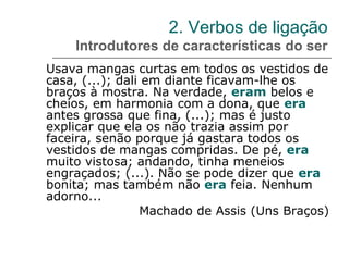 2. Verbos de ligação
Introdutores de características do ser
Usava mangas curtas em todos os vestidos de
casa, (...); dali em diante ficavam-lhe os
braços à mostra. Na verdade, eram belos e
cheios, em harmonia com a dona, que era
antes grossa que fina, (...); mas é justo
explicar que ela os não trazia assim por
faceira, senão porque já gastara todos os
vestidos de mangas compridas. De pé, era
muito vistosa; andando, tinha meneios
engraçados; (...). Não se pode dizer que era
bonita; mas também não era feia. Nenhum
adorno...
Machado de Assis (Uns Braços)
 