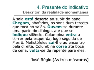 4. Presente do indicativo
Descritor da realidade momentânea
A sala está deserta ao subir do pano.
Chegam, abafados, os sons dum terceto
que toca no salão. Ouvem-se durante
uma parte do diálogo, até que se
indique silêncio. Columbina entra a
correr pela esquerda, logo seguida de
Pierrô. Mefistófeles sai-lhe ao encontro
pela direita. Columbina corre até boca
de cena, volta-se de repente para eles.
José Régio (As três máscaras)
 