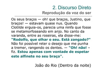 2. Discurso Direto
Reprodução da voz do ser
Os seus braços — oh! que braços, Justino, que
braços! — estavam quase nus. Quando
Clotilde erguia-os, parecia uma ninfa que fosse
se metamorfoseando em anjo. No canto da
varanda, entre as roseiras, ela disse-me:
"Rodolfo, que olhar o seu. Está zangado?"
Não foi possível reter o desejo que me punha
a tremer, rangendo os dentes. — "Oh! não! –
fiz. Estou apenas com vontade de espetar
este alfinete no seu braço".
João do Rio (Dentro da noite)
 