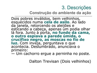 3. Descrições
Construção do ambiente da ação
Dois pobres inválidos, bem velhinhos,
esquecidos numa cela de asilo. Ao lado
da janela, retorcendo os aleijões e
esticando a cabeça, apenas um podia olhar
lá fora. Junto à porta, no fundo da cama,
o outro espiava a parede úmida, o
crucifixo negro, as moscas no fio de
luz. Com inveja, perguntava o que
acontecia. Deslumbrado, anunciava o
primeiro:
— Um cachorro ergue a perninha no poste.
Dalton Trevisan (Dois velhinhos)
 