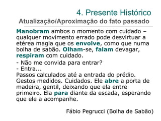 4. Presente Histórico
Atualização/Aproximação do fato passado
Manobram ambos o momento com cuidado –
qualquer movimento errado pode desvirtuar a
etérea magia que os envolve, como que numa
bolha de sabão. Olham-se, falam devagar,
respiram com cuidado.
- Não me convida para entrar?
- Entra...
Passos calculados até a entrada do prédio.
Gestos medidos. Cuidados. Ele abre a porta de
madeira, gentil, deixando que ela entre
primeiro. Ela para diante da escada, esperando
que ele a acompanhe.
Fábio Pegrucci (Bolha de Sabão)
 