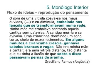 5. Monólogo Interior
Fluxo de ideias – reprodução do pensamento
O som de uma vitrola coava-se nos meus
ouvidos, (...) e eu diminuía, embalado nos
lençóis que se transformavam numa rede.
Minha mãe me embalava cantando aquela
cantiga sem palavras. A cantiga morria e se
avivava. Uma criancinha dormindo um sono
curto, cheio de estremecimentos. Em alguns
minutos a criancinha crescia, ganhava
cabelos brancos e rugas. Não era minha mãe
a cantar: era uma vitrola distante, tão distante
que eu tinha a ilusão de que sobre o disco
passeavam pernas de aranha.
Graciliano Ramos (Angústia)
 