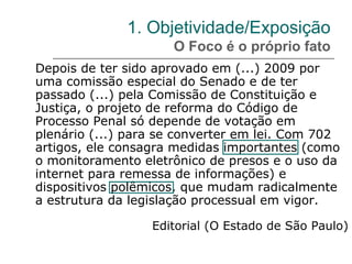 1. Objetividade/Exposição
O Foco é o próprio fato
Depois de ter sido aprovado em (...) 2009 por
uma comissão especial do Senado e de ter
passado (...) pela Comissão de Constituição e
Justiça, o projeto de reforma do Código de
Processo Penal só depende de votação em
plenário (...) para se converter em lei. Com 702
artigos, ele consagra medidas importantes (como
o monitoramento eletrônico de presos e o uso da
internet para remessa de informações) e
dispositivos polêmicos, que mudam radicalmente
a estrutura da legislação processual em vigor.
Editorial (O Estado de São Paulo)
 