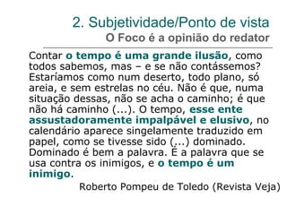 2. Subjetividade/Ponto de vista
O Foco é a opinião do redator
Contar o tempo é uma grande ilusão, como
todos sabemos, mas – e se não contássemos?
Estaríamos como num deserto, todo plano, só
areia, e sem estrelas no céu. Não é que, numa
situação dessas, não se acha o caminho; é que
não há caminho (...). O tempo, esse ente
assustadoramente impalpável e elusivo, no
calendário aparece singelamente traduzido em
papel, como se tivesse sido (...) dominado.
Dominado é bem a palavra. É a palavra que se
usa contra os inimigos, e o tempo é um
inimigo.
Roberto Pompeu de Toledo (Revista Veja)
 