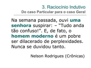 3. Raciocínio Indutivo
Do caso Particular para o caso Geral
Na semana passada, ouvi uma
senhora suspirar: – “Tudo anda
tão confuso!”. E, de fato, o
homem moderno é um pobre
ser dilacerado de perplexidades.
Nunca se duvidou tanto.
Nelson Rodrigues (Crônicas)
 