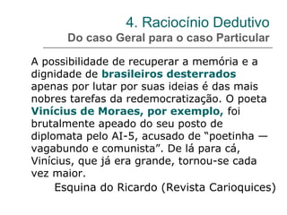 4. Raciocínio Dedutivo
Do caso Geral para o caso Particular
A possibilidade de recuperar a memória e a
dignidade de brasileiros desterrados
apenas por lutar por suas ideias é das mais
nobres tarefas da redemocratização. O poeta
Vinícius de Moraes, por exemplo, foi
brutalmente apeado do seu posto de
diplomata pelo AI-5, acusado de “poetinha —
vagabundo e comunista”. De lá para cá,
Vinícius, que já era grande, tornou-se cada
vez maior.
Esquina do Ricardo (Revista Carioquices)
 