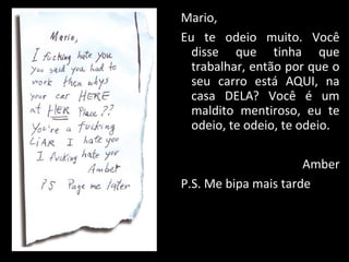 Mario,
Eu te odeio muito. Você
disse que tinha que
trabalhar, então por que o
seu carro está AQUI, na
casa DELA? Você é um
maldito mentiroso, eu te
odeio, te odeio, te odeio.
Amber
P.S. Me bipa mais tarde
 