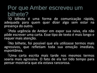 Por que Amber escreveu um
bilhete?
O bilhete é uma forma de comunicação rápida,
adequada para quem quer dizer algo sem estar na
presença do outro.
Pela urgência de Amber em expor sua raiva, ela não
pôde escrever uma carta. Esse tipo de texto é mais longo e
requer mais atenção.
No bilhete, foi possível que ela utilizasse termos mais
agressivos, que refletiam toda sua emoção imediata,
espontânea.
Uma carta escrita mais tarde nos mesmos termos
soaria mais agressiva. O fato de ela ter tido tempo para
pensar mostraria que ela estava rancorosa.
 