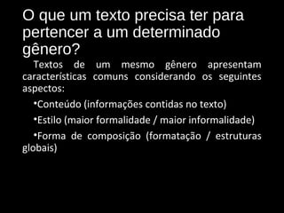 O que um texto precisa ter para
pertencer a um determinado
gênero?
Textos de um mesmo gênero apresentam
características comuns considerando os seguintes
aspectos:
•Conteúdo (informações contidas no texto)
•Estilo (maior formalidade / maior informalidade)
•Forma de composição (formatação / estruturas
globais)
 