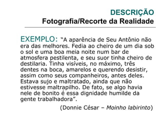 DESCRIÇÃO
Fotografia/Recorte da Realidade
EXEMPLO: “A aparência de Seu Antônio não
era das melhores. Fedia ao cheiro de um dia sob
o sol e uma boa meia noite num bar de
atmosfera pestilenta, e seu suor tinha cheiro de
destilaria. Tinha visíveis, no máximo, três
dentes na boca, amarelos e querendo desistir,
assim como seus companheiros, antes deles.
Estava sujo e maltratado, ainda que não
estivesse maltrapilho. De fato, se algo havia
nele de bonito é essa dignidade humilde da
gente trabalhadora”.
(Donnie César – Moinho labirinto)
 