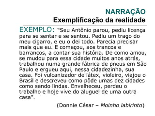 NARRAÇÃO
Exemplificação da realidade
EXEMPLO: “Seu Antônio parou, pediu licença
para se sentar e se sentou. Pediu um trago do
meu cigarro, e eu o dei todo. Parecia precisar
mais que eu. E começou, aos trancos e
barrancos, a contar sua história. De como amou,
se mudou para essa cidade muitos anos atrás,
trabalhou numa grande fábrica de pneus em São
Paulo e ergueu aqui, nessa cidadezinha, sua
casa. Foi vulcanizador de látex, violeiro, viajou o
Brasil e descreveu como pôde umas dez cidades
como sendo lindas. Envelheceu, perdeu o
trabalho e hoje vive do aluguel de uma outra
casa”.
(Donnie César – Moinho labirinto)
 