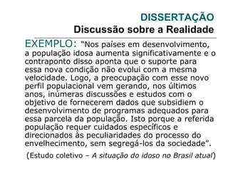 DISSERTAÇÃO
Discussão sobre a Realidade
EXEMPLO: “Nos países em desenvolvimento,
a população idosa aumenta significativamente e o
contraponto disso aponta que o suporte para
essa nova condição não evolui com a mesma
velocidade. Logo, a preocupação com esse novo
perfil populacional vem gerando, nos últimos
anos, inúmeras discussões e estudos com o
objetivo de fornecerem dados que subsidiem o
desenvolvimento de programas adequados para
essa parcela da população. Isto porque a referida
população requer cuidados específicos e
direcionados às peculiaridades do processo do
envelhecimento, sem segregá-los da sociedade”.
(Estudo coletivo – A situação do idoso no Brasil atual)
 
