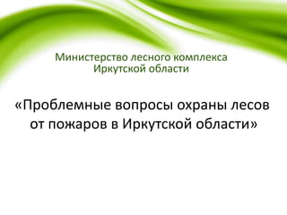 Министерство лесного комплекса
Иркутской области
«Проблемные вопросы охраны лесов
от пожаров в Иркутской области»
 