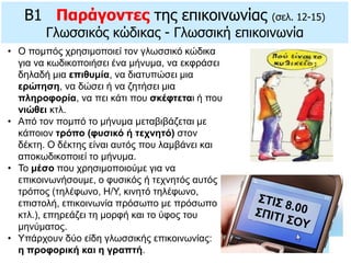 B1 Παράγοντες της επικοινωνίας (σελ. 12-15)
Γλωσσικός κώδικας - Γλωσσική επικοινωνία
• O πομπός χρησιμοποιεί τον γλωσσικό κώδικα
για να κωδικοποιήσει ένα μήνυμα, να εκφράσει
δηλαδή μια επιθυμία, να διατυπώσει μια
ερώτηση, να δώσει ή να ζητήσει μια
πληροφορία, να πει κάτι που σκέφτεται ή που
νιώθει κτλ.
• Από τον πομπό το μήνυμα μεταβιβάζεται με
κάποιον τρόπο (φυσικό ή τεχνητό) στον
δέκτη. O δέκτης είναι αυτός που λαμβάνει και
αποκωδικοποιεί το μήνυμα.
• Το μέσο που χρησιμοποιούμε για να
επικοινωνήσουμε, ο φυσικός ή τεχνητός αυτός
τρόπος (τηλέφωνο, H/Y, κινητό τηλέφωνο,
επιστολή, επικοινωνία πρόσωπο με πρόσωπο
κτλ.), επηρεάζει τη μορφή και το ύφος του
μηνύματος.
• Yπάρχουν δύο είδη γλωσσικής επικοινωνίας:
η προφορική και η γραπτή.
 