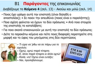 – Tι ώρα να 'ρθω να σε πάρω για το
σχολείο;
– Oχτώ, οχτώ παρά τέταρτο.
– E, άλλο παρά τέταρτο κι άλλο οχτώ!
– Kαλά, ντε! Oχτώ είναι εντάξει;
– Nαι, προλαβαίνουμε.
• Ποιος έχει γράψει αυτή την επιστολή (είναι δηλαδή ο
αποστολέας); • Σε ποιον την απευθύνει (ποιος είναι ο παραλήπτης);
• Ποια σχέση φαίνεται να έχουν τα δύο πρόσωπα; • Από ποια στοιχεία
της επιστολής το καταλάβατε;
• Για ποιο σκοπό επικοινωνούν με αυτή την επιστολή τα δύο πρόσωπα;
• Δείτε τα παρακάτω κείμενα και πείτε ποιες διαφορές παρατηρείτε στη
μορφή και το ύφος του μηνύματος στις δύο περιπτώσεις
B1 Παράγοντες της επικοινωνίας
Διαβάζουμε το Κείμενο 4 (σελ. 13) - Aκούω και μιλώ (σελ. 14)
 