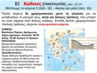 Πολλά κείμενα δε χρησιμοποιούν μόνο τη γλώσσα για να
μεταδώσουν το μήνυμά τους, αλλά και άλλους τρόπους, που μπορεί
να είναι σήματα από άλλους κώδικες. Επειδή λοιπόν χρησιμοποιούν
πολλούς τρόπους, λέγονται πολυτροπικά κείμενα.
B2 Κώδικες επικοινωνίας (σελ. 15-17)
Βλέπουμε το κείμενο 5 (σελ. 16) - Ακούω και μιλώ (σελ. 16)
ΣΗΜΕΡΑ:
Βασιλείου Παρίου, Αρτέμωνος,
Δήμη μαρτύρων. Ανατολή: 06.55
Δύση: 19.58. Σελήνη 11 Ημερών
ΠΡΟΓΝΩΣΗ
Βαρομετρικά χαμηλά προκαλούν
βροχές και καταιγίδες στη Δυτική,
Κεντρική και Βόρεια Ευρώπη.
Προειδοποιήσεις:
Χωρίς ιδιαίτερα προβλήματα καιρού η
σημερινή ημέρα. Αντίθετα αύριο και
μεθαύριο προβλέπονται βροχές και
καταιγίδες στις περισσότερες περιοχές
της χώρας και μικρή πτώση της
θερμοκρασίας.
 