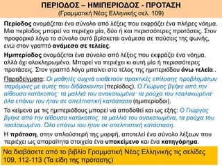 Περίοδος ονομάζεται ένα σύνολο από λέξεις που εκφράζει ένα πλήρες νόημα.
Μια περίοδος μπορεί να περιέχει μία, δύο ή και περισσότερες προτάσεις. Στον
προφορικό λόγο το σύνολο αυτό βρίσκεται ανάμεσα σε παύσεις της φωνής,
ενώ στον γραπτό ανάμεσα σε τελείες.
Ημιπερίοδος ονομάζεται ένα σύνολο από λέξεις που εκφράζει ένα νόημα,
αλλά όχι ολοκληρωμένο. Μπορεί να περιέχει κι αυτή μία ή περισσότερες
προτάσεις. Στον γραπτό λόγο μπαίνει στο τέλος της ημιπεριόδου άνω τελεία..
Παραδείγματα: Οι μαθητές συχνά υιοθετούν πρακτικές επίλυσης προβλημάτων
παρόμοιες με αυτές που διδάσκονται (περίοδος). Ο Γιώργος βγήκε από την
αίθουσα κατάκοπος· τα μαλλιά του ανακατωμένα· τα ρούχα του τσαλακωμένα·
όλα επάνω του ήταν σε απελπιστική κατάσταση (ημιπερίοδοι).
Το κείμενο με τις ημιπεριόδους μπορεί να αποδοθεί και ως εξής: Ο Γιώργος
βγήκε από την αίθουσα κατάκοπος, τα μαλλιά του ανακατωμένα, τα ρούχα του
τσαλακωμένα. Όλα επάνω του ήταν σε απελπιστική κατάσταση.
Η πρόταση, στην απλούστερή της μορφή, αποτελεί ένα σύνολο λέξεων που
περιέχει ως απαραίτητα στοιχεία ένα υποκείμενο και ένα κατηγόρημα.
ΠΕΡΙΟΔΟΣ – ΗΜΙΠΕΡΙΟΔΟΣ - ΠΡΟΤΑΣΗ
(Γραμματική Νέας Ελληνικής σελ. 109)
Να διαβάσετε από το βιβλίο Γραμματική Νέας Ελληνικής τις σελίδες
109, 112-113 (Τα είδη της πρότασης)
 
