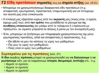 Γ2 Είδη προτάσεων σημασίες τους και σημεία στίξης (σελ. 19-21)
• Mπορούμε να χρησιμοποιήσουμε διαφορετικά είδη προτάσεων (π.χ.
αποφαντική, ερωτηματική, προστακτική, επιφωνηματική) για να πετύχουμε
τον σκοπό μας στην επικοινωνία.
• H επιλογή μας εξαρτάται κυρίως από τον ακροατή μας (ποιος είναι, τι σχέση
έχουμε μαζί του), από τον τρόπο που μεταδίδεται το μήνυμα και τις
συνθήκες επικοινωνίας (αν μιλάμε από το τηλέφωνο ή «πρόσωπο με
πρόσωπο», αν είμαστε μπροστά σε άλλους ή μόνοι με τον συνομιλητή μας).
• Έτσι, μπορούμε να ζητήσουμε μια πληροφορία χρησιμοποιώντας όχι μόνο
ερωτηματικές προτάσεις, αλλά και αποφαντικές ή προστακτικές, π.χ.
• Θα ήθελα να μου πει κάποιος τις ώρες των μαθημάτων.
• Πες μου τις ώρες των μαθημάτων.
• Ποιες είναι οι ώρες των μαθημάτων;
Συμπεραίνω για τις προτάσεις (σελ. 21)
H ίδια ακριβώς πρόταση μπορεί να χρησιμοποιηθεί για να δηλώσουμε ή να
ρωτήσουμε κάτι, για να εκφράσουμε απορία, θαυμασμό, έκπληξη κτλ., π.χ.
• Άρχισε το σχολείο.
• Άρχισε το σχολείο;
• Άρχισε το σχολείο!
 