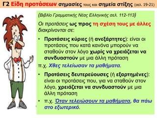 Γ2 Είδη προτάσεων σημασίες τους και σημεία στίξης (σελ. 19-21)
(Βιβλίο Γραμματικής Νέας Ελληνικής σελ. 112-113)
Οι προτάσεις ως προς τη σχέση τους με άλλες
διακρίνονται σε:
• Προτάσεις κύριες (ή ανεξάρτητες): είναι οι
προτάσεις που κατά κανόνα μπορούν να
σταθούν στον λόγο χωρίς να χρειάζεται να
συνδυαστούν με μια άλλη πρόταση
π.χ. Χθες τελείωσαν τα μαθήματα.
• Προτάσεις δευτερεύουσες (ή εξαρτημένες):
είναι οι προτάσεις που, για να σταθούν στον
λόγο, χρειάζεται να συνδυαστούν με μια
άλλη πρόταση
• π.χ. Όταν τελειώσουν τα μαθήματα, θα πάω
στο εξωτερικό.
 
