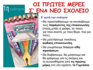 OI ΠPΩTEΣ MEPEΣ
Σ’ ENA NEO ΣXOΛEIO
Σ’ αυτή την ενότητα:
• Θα προσπαθήσουμε να καταλάβουμε
τους παράγοντες της επικοινωνίας
(ποιος μιλάει ή γράφει, σε ποιον,
για ποιο σκοπό, με ποιο θέμα, πού και
πότε).
• Θα μελετήσουμε ποικίλους
κώδικες επικοινωνίας.
• Θα γνωρίσουμε διάφορα είδη
προτάσεων.
• Θα διαβάσουμε, θα μιλήσουμε και
θα γράψουμε για τις σκέψεις και
τα συναισθήματα από τις πρώτες
μέρες στο νέο σχολείο, το Γυμνάσιο.
 