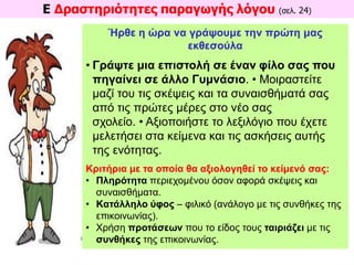 Ε Δραστηριότητες παραγωγής λόγου (σελ. 24)
Ήρθε η ώρα να γράψουμε την πρώτη μας
εκθεσούλα
• Γράψτε μια επιστολή σε έναν φίλο σας που
πηγαίνει σε άλλο Γυμνάσιο. • Μοιραστείτε
μαζί του τις σκέψεις και τα συναισθήματά σας
από τις πρώτες μέρες στο νέο σας
σχολείο. • Αξιοποιήστε το λεξιλόγιο που έχετε
μελετήσει στα κείμενα και τις ασκήσεις αυτής
της ενότητας.
Κριτήρια με τα οποία θα αξιολογηθεί το κείμενό σας:
• Πληρότητα περιεχομένου όσον αφορά σκέψεις και
συναισθήματα.
• Kατάλληλο ύφος – φιλικό (ανάλογο με τις συνθήκες της
επικοινωνίας).
• Xρήση προτάσεων που το είδος τους ταιριάζει με τις
συνθήκες της επικοινωνίας.
 