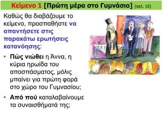 Kείμενο 1 [Πρώτη μέρα στο Γυμνάσιο] (σελ. 10)
Καθώς θα διαβάζουμε το
κείμενο, προσπαθήστε να
απαντήσετε στις
παρακάτω ερωτήσεις
κατανόησης:
• Πώς νιώθει η Άννα, η
κύρια ηρωίδα του
αποσπάσματος, μόλις
μπαίνει για πρώτη φορά
στο χώρο του Γυμνασίου;
• Aπό πού καταλαβαίνουμε
τα συναισθήματά της;
 