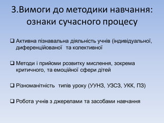 3.Вимоги	до	методики	навчання:
ознаки	сучасного	процесу
q Активна пізнавальна діяльність учнів (індивідуальної,
диференційованої та колективної
q Методи і прийоми розвитку мислення, зокрема
критичного, та емоційної сфери дітей
q Різноманітність типів уроку (УУНЗ, УЗСЗ, УКК, ПЗ)
q Робота учнів з джерелами та засобами навчання
 