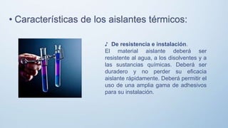 ♪ De resistencia e instalación.
El material aislante deberá ser
resistente al agua, a los disolventes y a
las sustancias químicas. Deberá ser
duradero y no perder su eficacia
aislante rápidamente. Deberá permitir el
uso de una amplia gama de adhesivos
para su instalación.
• Características de los aislantes térmicos:
 