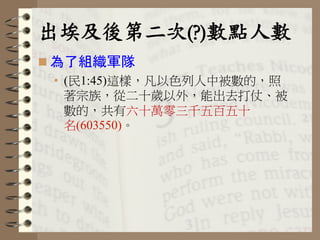 出埃及後第二次(?)數點人數	
 
n 為了組織軍隊
•  (民1:45)這樣，凡以色列人中被數的，照
著宗族，從二十歲以外，能出去打仗、被
數的，共有六十萬零三千五百五十
名(603550)。
 