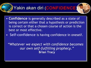 Yakin akan diriYakin akan diri ((CONFIDENCECONFIDENCE))Yakin akan diriYakin akan diri ((CONFIDENCECONFIDENCE))
• Confidence is generally described as a state of
being certain either that a hypothesis or prediction
is correct or that a chosen course of action is the
best or most effective.
• Self-confidence is having confidence in oneself.
“Whatever we expect with confidence becomes
our own self-fulfilling prophecy.”
Brian Tracy
• Confidence is generally described as a state of
being certain either that a hypothesis or prediction
is correct or that a chosen course of action is the
best or most effective.
• Self-confidence is having confidence in oneself.
“Whatever we expect with confidence becomes
our own self-fulfilling prophecy.”
Brian Tracy
 