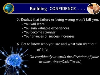 5. Realize that failure or being wrong won’t kill you.
- You will learn.
- You gain valuable experiences.
- You become stronger
- Your chances of success increases
6. Get to know who you are and what you want out
of life.
• Go confidently towards the direction of your
dreams. (Henry David Thoreau)
Building CONFIDENCE . . .Building CONFIDENCE . . .Building CONFIDENCE . . .Building CONFIDENCE . . .
 