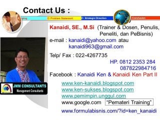 Contact Us :
Ω Problem StatementΩ Mapping Ω Strategic Direction ►►► Conclusion
Kanaidi, SE., M.Si (Trainer & Dosen, Penulis,
Peneliti, dan PeBisnis)
e-mail : kanaidi@yahoo.com atau
kanaidi963@gmail.com
Telp/ Fax : 022-4267749
HP. 0812 2353 284
Pin BBm : 27CBC148 087822984716
Facebook : Kanaidi Ken & Kanaidi Ken Part II
www.ken-kanaidi.blogspot.com
www.ken-sukses.blogspot.com
www.pemimpin.unggul.com
www.google.com “Pemateri Training”
www.formulabisnis.com/?id=ken_kanaidi
 