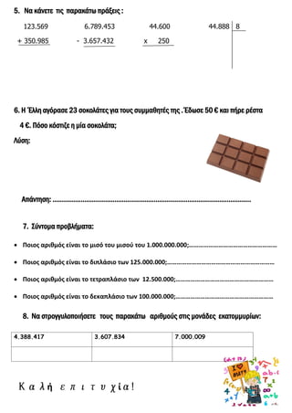 5. Να κάνετε τις παρακάτω πράξεις :
123.569 6.789.453 44.600 44.888 8
+ 350.985 - 3.657.432 x 250
6. Η Έλλη αγόρασε 23 σοκολάτες για τους συμμαθητές της . Έδωσε 50 € και πήρε ρέστα
4 €. Πόσο κόστιζε η μία σοκολάτα;
Λύση:
Απάντηση: …………………………………………………………………………………………….
7. Σύντομα προβλήματα:
 Ποιος αριθμός είναι το μισό του μισού του 1.000.000.000;………………………………………………
 Ποιος αριθμός είναι το διπλάσιο των 125.000.000;…………………………………………………………
 Ποιος αριθμός είναι το τετραπλάσιο των 12.500.000;……………………………………………………
 Ποιος αριθμός είναι το δεκαπλάσιο των 100.000.000;……………………………………………………
8. Να στρογγυλοποιήσετε τους παρακάτω αριθμούς στις μονάδες εκατομμυρίων:
ή ί
4.388.417 3.607.834 7.000.009
Επιμέλεια: Χρήστος Χαρμπής
 