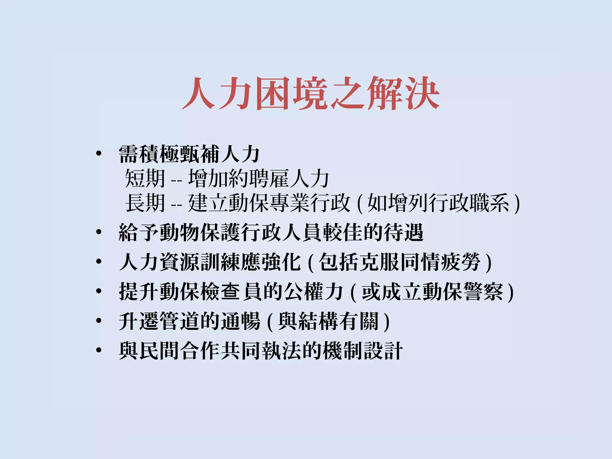 人力困境之解決
• 需積極甄補人力
短期 -- 增加約聘雇人力
長期 -- 建立動保專業行政 ( 如增列行政職系 )
• 給予動物保護行政人員較佳的待遇
• 人力資源訓練應強化 ( 包括克服同情疲勞 )
• 提升動保檢 員的公權力查 ( 或成立動保警察 )
• 升遷管道的通暢 ( 與結構有關 )
• 與民間合作共同執法的機制設計
 