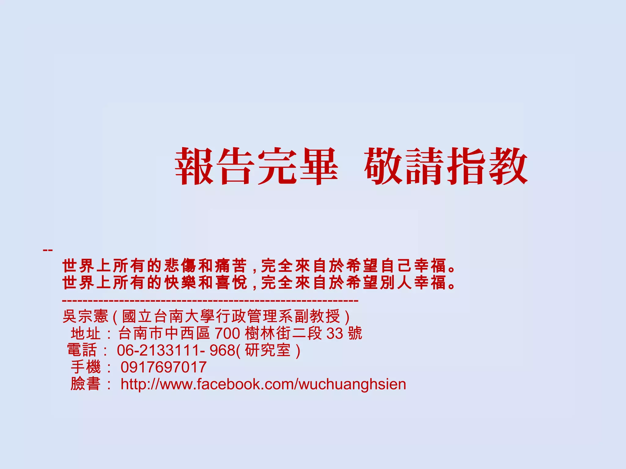 報告完畢 敬請指教
--
世界上所有的悲傷和痛苦 , 完全來自於希望自己幸福。
世界上所有的快樂和喜悅 , 完全來自於希望別人幸福。
---------------------------------------------------------
吳宗憲 ( 國立台南大學行政管理系副教授 )
地址：台南市中西區 700 樹林街二段 33 號
 電話： 06-2133111- 968( 研究室 )
手機： 0917697017
臉書： http://www.facebook.com/wuchuanghsien
 