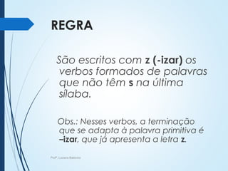 REGRA
São escritos com z (-izar) os
verbos formados de palavras
que não têm s na última
sílaba.
Obs.: Nesses verbos, a terminação
que se adapta à palavra primitiva é
–izar, que já apresenta a letra z.
Profª. Luciana Balduíno
 