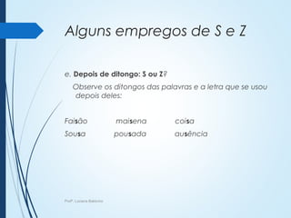Alguns empregos de S e Z
e. Depois de ditongo: S ou Z?
Observe os ditongos das palavras e a letra que se usou
depois deles:
Faisão maisena coisa
Sousa pousada ausência
Profª. Luciana Balduíno
 