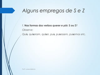 Alguns empregos de S e Z
f. Nas formas dos verbos querer e pôr: S ou Z?
Observe:
Quis, quiseram, quiser, pus, pusessem, pusemos etc.
Profª. Luciana Balduíno
 