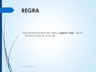 REGRA
Nas diversas formas dos verbos querer e pôr, usa-se
sempre a letra S, nunca Z.
Profª. Luciana Balduíno
 