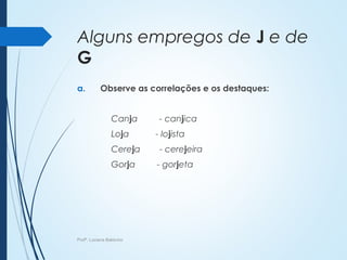 Alguns empregos de J e de
G
a. Observe as correlações e os destaques:
Canja - canjica
Loja - lojista
Cereja - cerejeira
Gorja - gorjeta
Profª. Luciana Balduíno
 