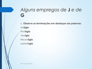 Alguns empregos de J e de
G
c. Observe as terminações em destaque nas palavras:
Adágio
Privilégio
Vestígio
Necrológio
subterfúgio
Profª. Luciana Balduíno
 