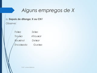 Alguns empregos de X
a. Depois de ditongo: X ou CH?
Observe:
Faixa Seixo
Trouxa Afrouxar
Rouxinol Deixar
Encaixado Gueixa
Profª. Luciana Balduíno
 