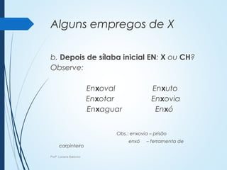 Alguns empregos de X
b. Depois de sílaba inicial EN: X ou CH?
Observe:
Enxoval Enxuto
Enxotar Enxovia
Enxaguar Enxó
Obs.: enxovia – prisão
enxó – ferramenta de
carpinteiro
Profª. Luciana Balduíno
 